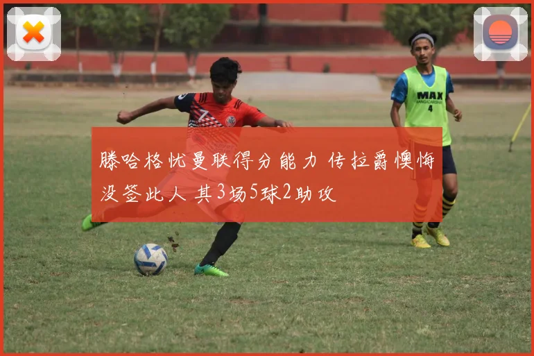滕哈格忧曼联得分能力 传拉爵懊悔没签此人 其3场5球2助攻