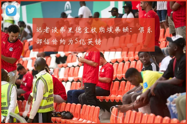 记者谈弗里德金收购埃弗顿：俱乐部估价约为5亿英镑