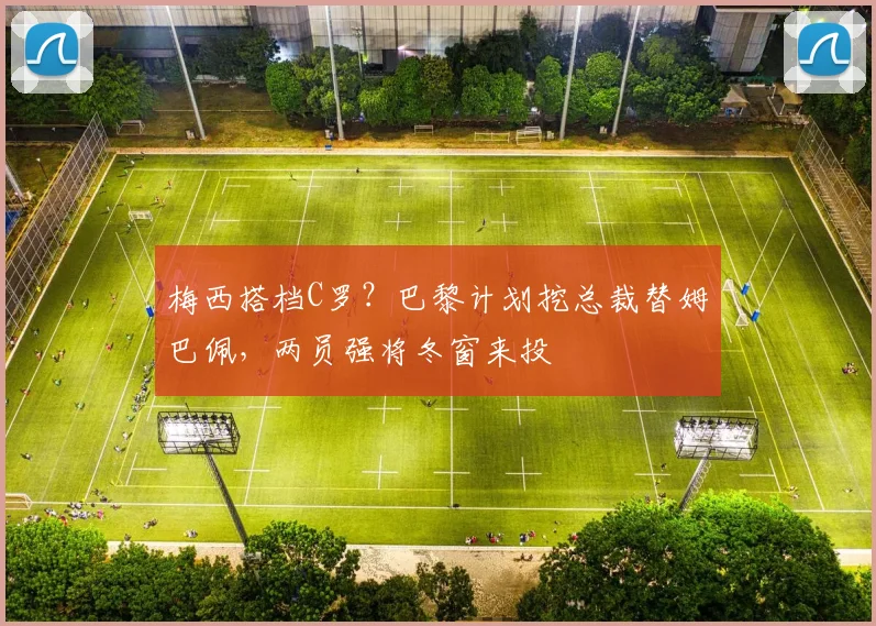 梅西搭档C罗？巴黎计划挖总裁替姆巴佩，两员强将冬窗来投