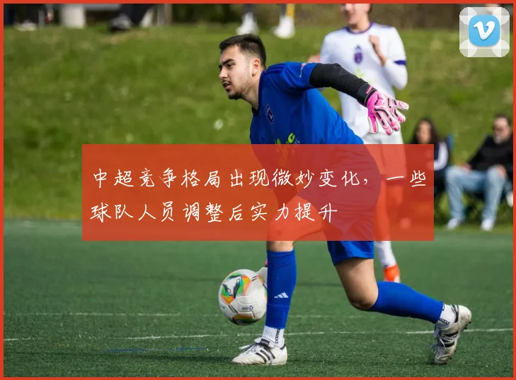 中超竞争格局出现微妙变化，一些球队人员调整后实力提升