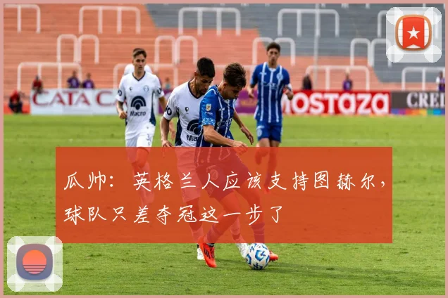 瓜帅：英格兰人应该支持图赫尔，球队只差夺冠这一步了