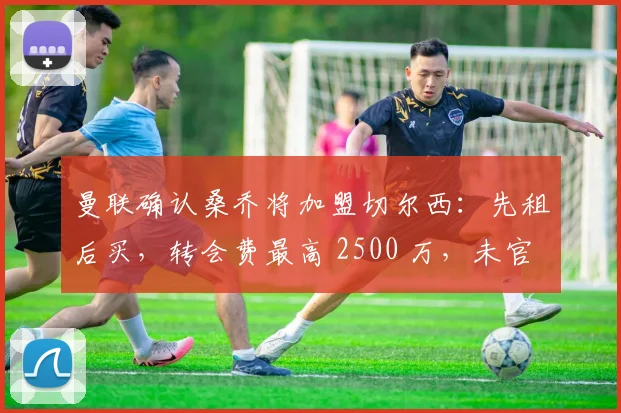 曼联确认桑乔将加盟切尔西：先租后买，转会费最高 2500 万，未官宣原因大揭秘
