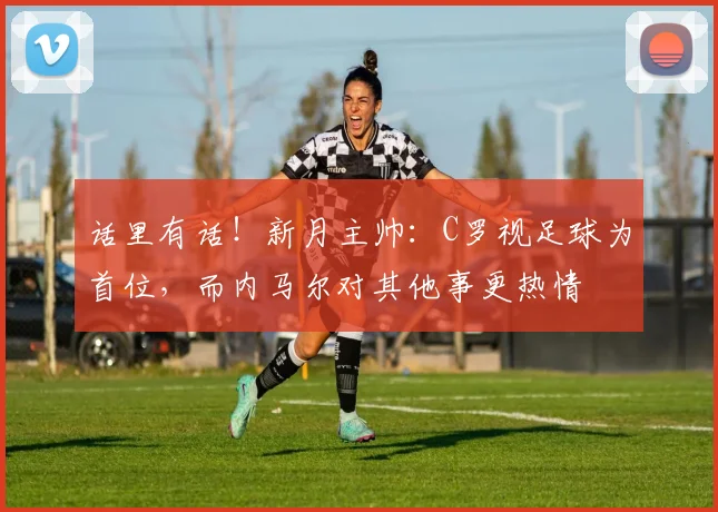 话里有话！新月主帅：C罗视足球为首位，而内马尔对其他事更热情