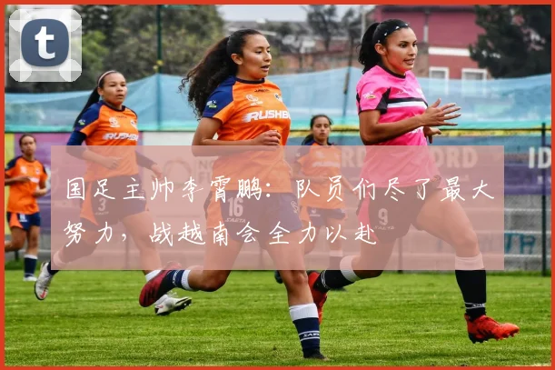 国足主帅李霄鹏：队员们尽了最大努力，战越南会全力以赴