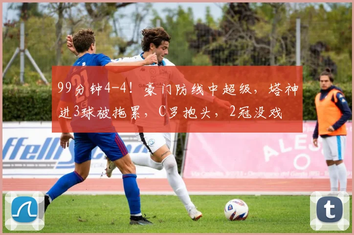 99分钟4-4！豪门防线中超级，塔神进3球被拖累，C罗抱头，2冠没戏