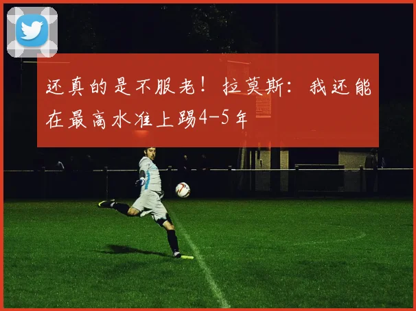 还真的是不服老！拉莫斯：我还能在最高水准上踢4-5年