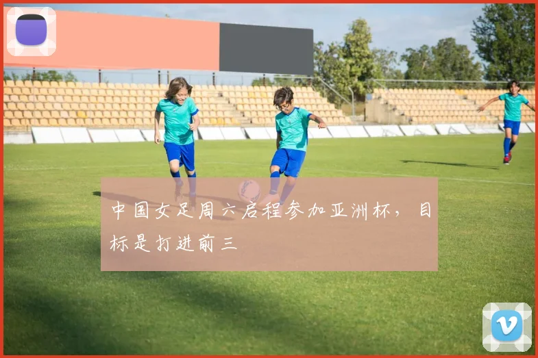 中国女足周六启程参加亚洲杯，目标是打进前三