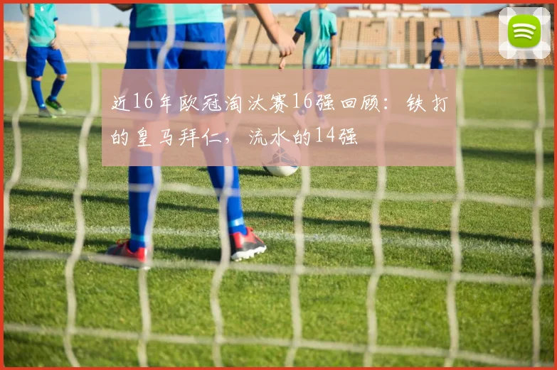 近16年欧冠淘汰赛16强回顾：铁打的皇马拜仁，流水的14强