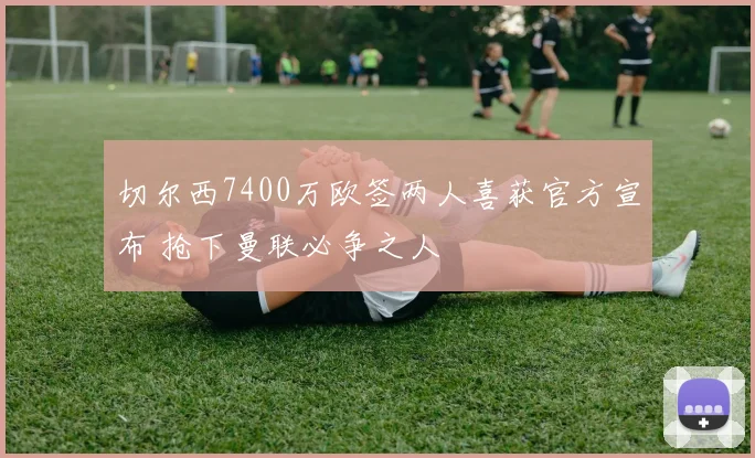 切尔西7400万欧签两人喜获官方宣布 抢下曼联必争之人
