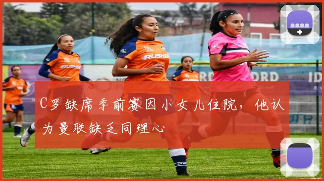 C罗缺席季前赛因小女儿住院，他认为曼联缺乏同理心