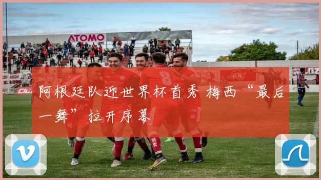 阿根廷队迎世界杯首秀 梅西“最后一舞”拉开序幕