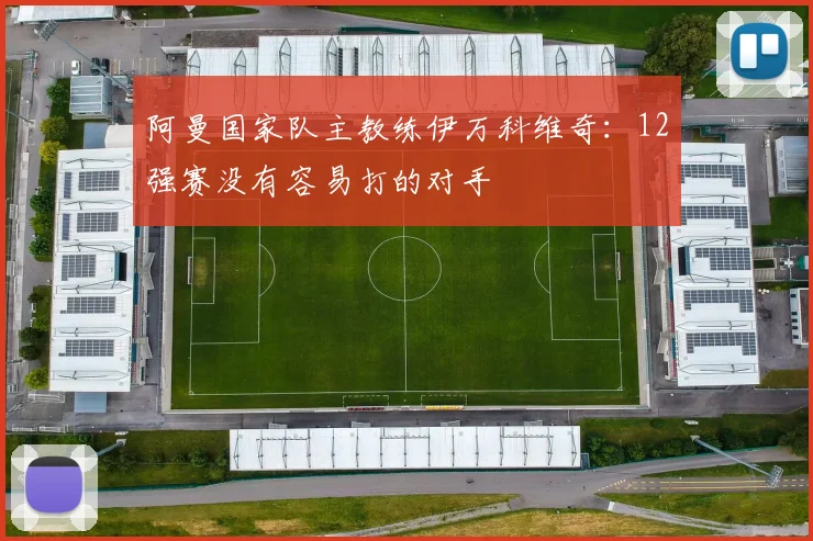 阿曼国家队主教练伊万科维奇：12强赛没有容易打的对手