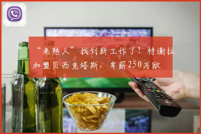 “老熟人”找到新工作了！特谢拉加盟贝西克塔斯，年薪250万欧