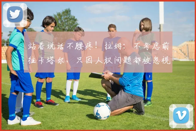 站着说话不腰疼！拉姆：不考虑前往卡塔尔，只因人权问题都被忽视
