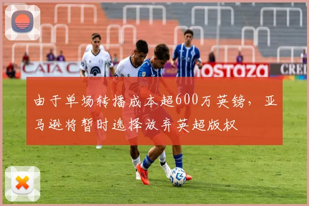 由于单场转播成本超600万英镑，亚马逊将暂时选择放弃英超版权