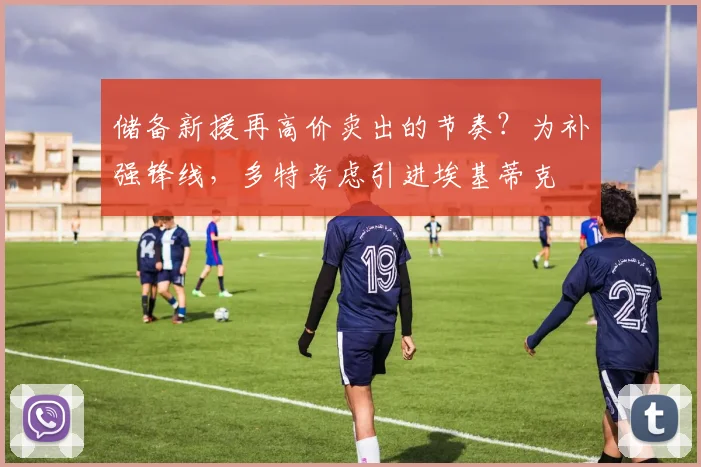 储备新援再高价卖出的节奏？为补强锋线，多特考虑引进埃基蒂克