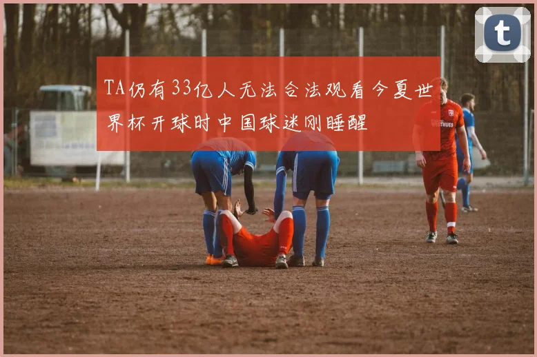 TA仍有33亿人无法合法观看今夏世界杯开球时中国球迷刚睡醒