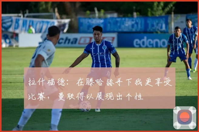 拉什福德：在滕哈赫手下我更享受比赛，曼联得以展现出个性