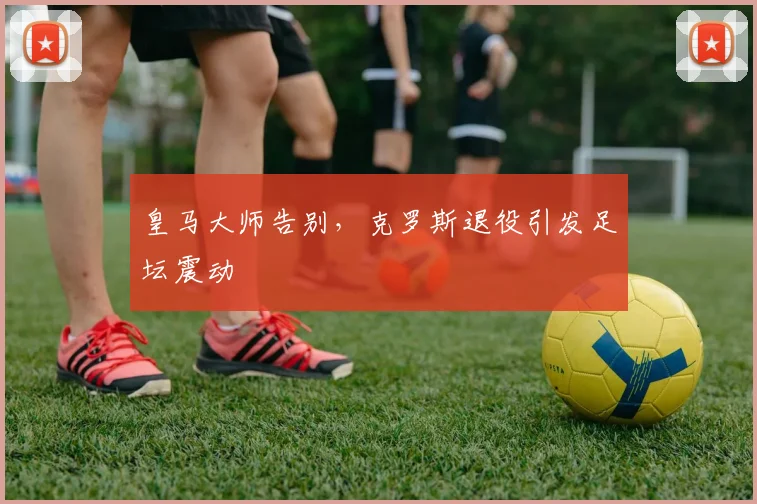 皇马大师告别，克罗斯退役引发足坛震动