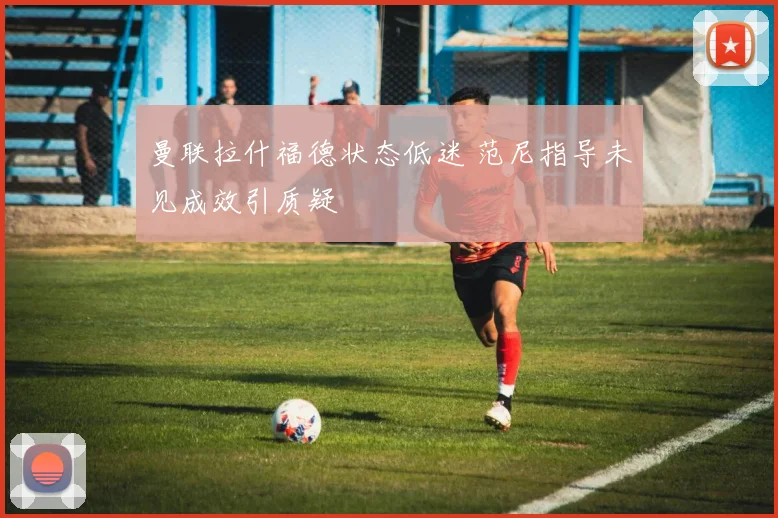 曼联拉什福德状态低迷 范尼指导未见成效引质疑