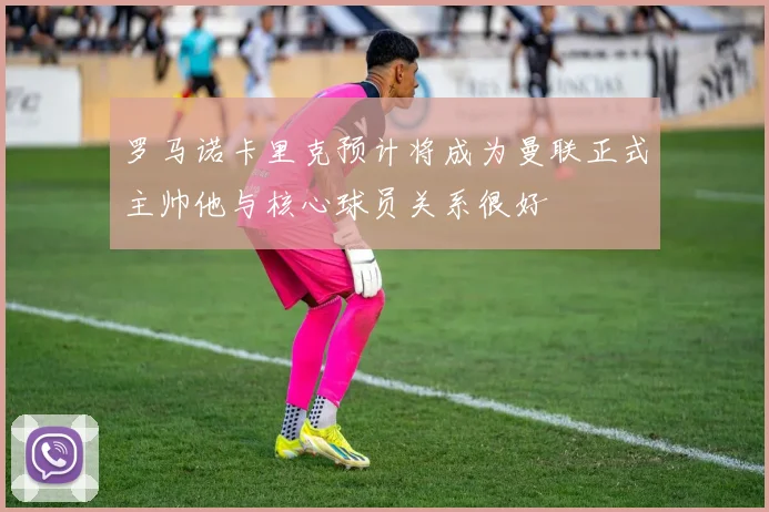 罗马诺卡里克预计将成为曼联正式主帅他与核心球员关系很好
