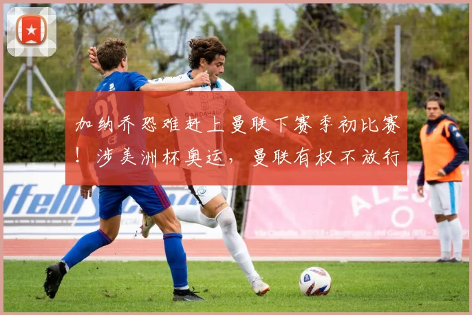 加纳乔恐难赶上曼联下赛季初比赛！涉美洲杯奥运，曼联有权不放行