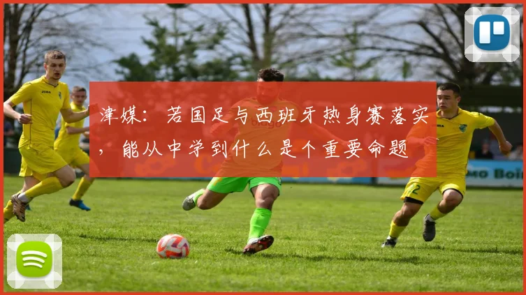 津媒：若国足与西班牙热身赛落实，能从中学到什么是个重要命题