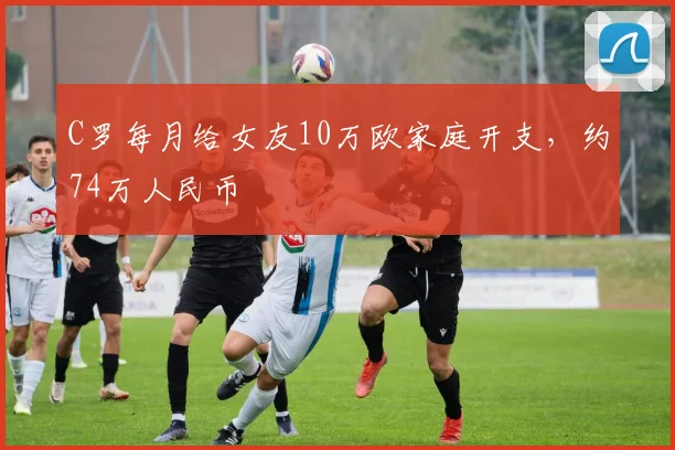 C罗每月给女友10万欧家庭开支，约74万人民币