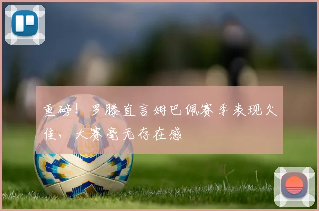 重磅！罗滕直言姆巴佩赛季表现欠佳，大赛毫无存在感