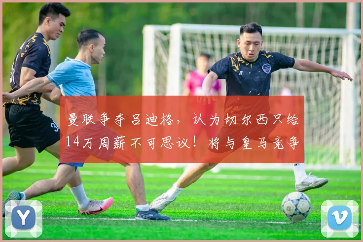 曼联争夺吕迪格，认为切尔西只给14万周薪不可思议！将与皇马竞争 ​