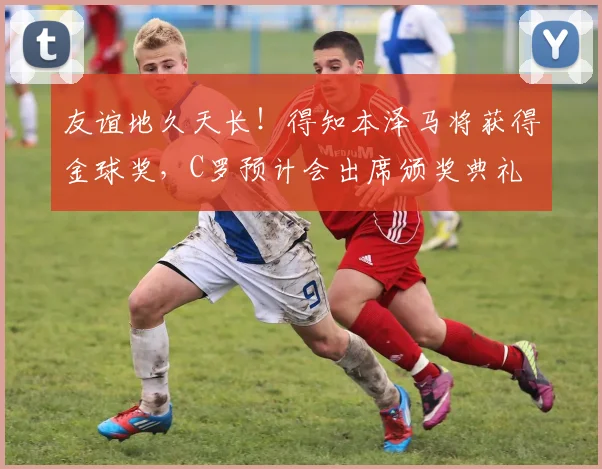 友谊地久天长！得知本泽马将获得金球奖，C罗预计会出席颁奖典礼