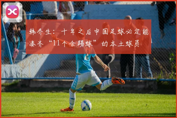 韩乔生：十年之后中国足球必定能凑齐“11个会踢球”的本土球员