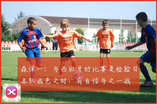 森保一：与西班牙的比赛是检验日本队成色之时，有自信与之一战