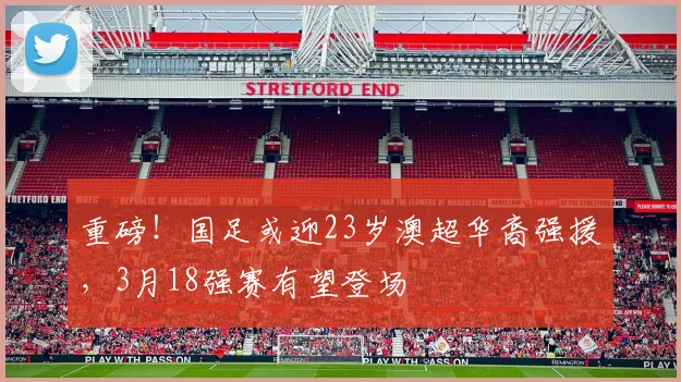 重磅！国足或迎23岁澳超华裔强援，3月18强赛有望登场