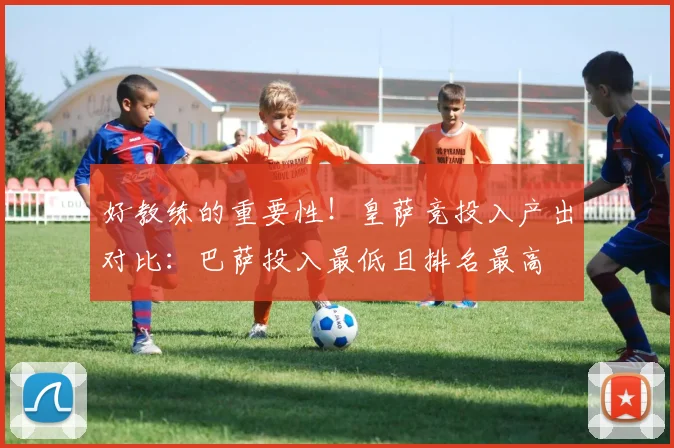 好教练的重要性！皇萨竞投入产出对比：巴萨投入最低且排名最高