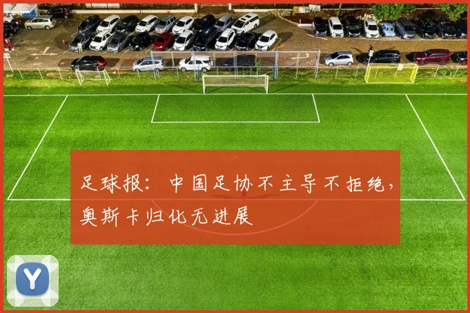 足球报：中国足协不主导不拒绝，奥斯卡归化无进展