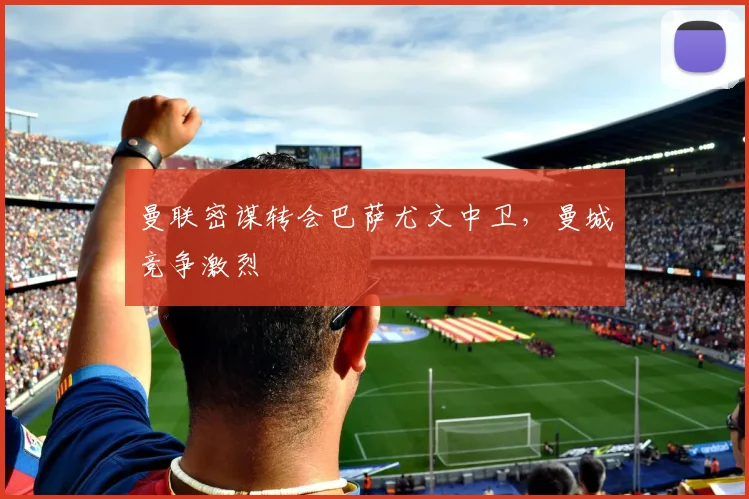 曼联密谋转会巴萨尤文中卫，曼城竞争激烈