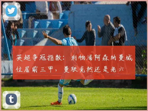 英超争冠指数：利物浦阿森纳曼城位居前三甲，曼联竟然还是老六