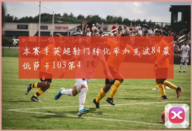 本赛季英超射门转化率加克波84最低萨卡103第4