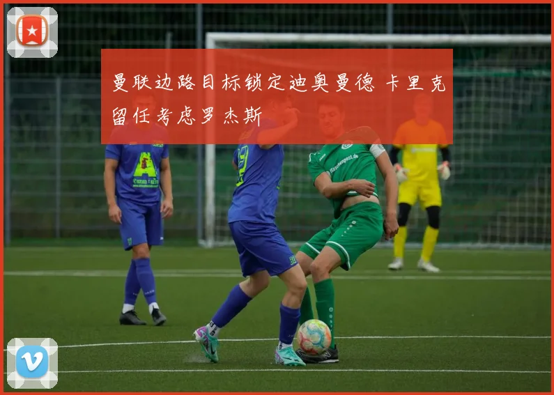 曼联边路目标锁定迪奥曼德 卡里克留任考虑罗杰斯