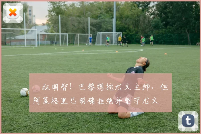 囧叔明智！巴黎想挖尤文主帅，但阿莱格里已明确拒绝并坚守尤文